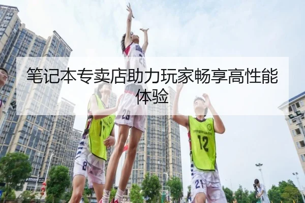 笔记本专卖店助力玩家畅享高性能体验
