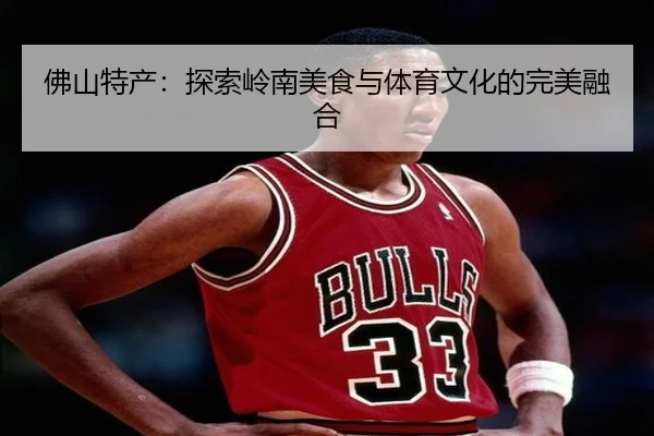佛山特产：探索岭南美食与体育文化的完美融合